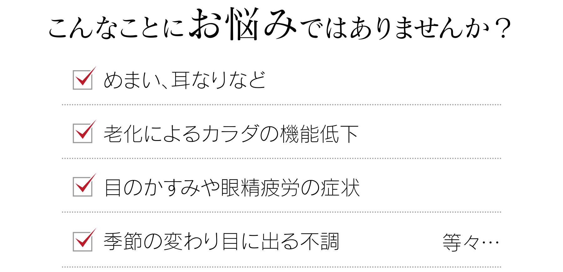 こんなことにお悩みではありませんか？ めまい、耳なりなど 老化によるカラダの機能低下 目のかすみや眼精疲労の症状 季節の変わり目に出る不調 等々…