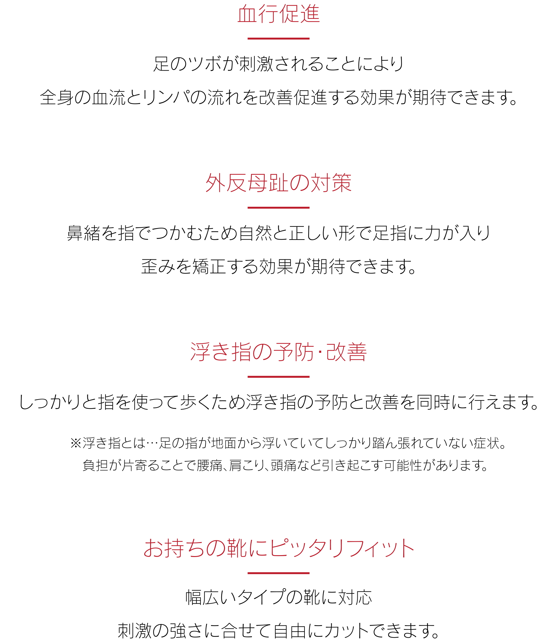 【血行促進】足のツボが刺激されることにより全身の血流とリンパの流れを改善促進する効果が期待できます。【外反母趾の対策】鼻緒を指でつかむため自然と正しい形で足指に力が入り歪みを矯正する効果が期待できます。【浮き指の予防・改善】しっかりと指を使って歩くため浮き指の予防と改善を同時に行えます。※浮き指とは…足の指が地面から浮いていてしっかり踏ん張れていない症状。負担が片寄ることで腰痛、肩こり、頭痛など引き起こす可能性があります。【お持ちの靴にピッタリフィット】幅広いタイプの靴に対応。刺激の強さに合せて自由にカットできます。