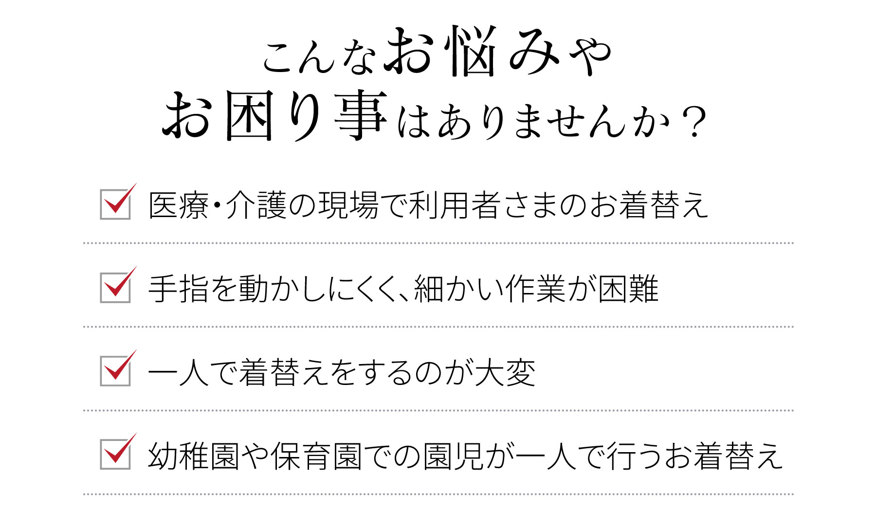 こんなお悩みやお困り事はありませんか？　●医療・介護の現場で利用者さまのお着替え　●手指を動かしにくく、細かい作業が困難　●一人で着替えをするのが大変　●幼稚園や保育園での園児が一人で行うお着替え